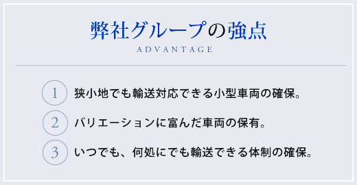 【弊社の強点】1.狭小地でも輸送対応できる小型車両の確保。2.バリエーションに富んだ車両の保有。3.いつでも、何処にでも輸送できる体制の確保。