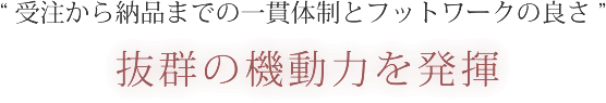 受注から納品までの一貫体制とフットワークの良さ 抜群の機動力を発揮